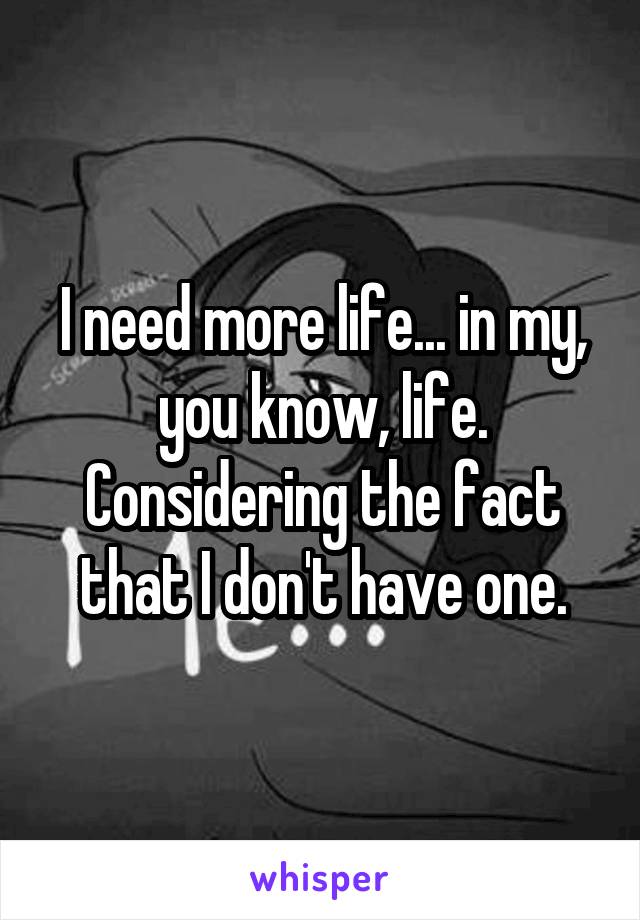 I need more life... in my, you know, life. Considering the fact that I don't have one.