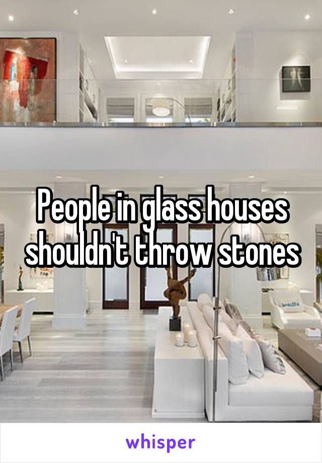 People in glass houses shouldn't throw stones