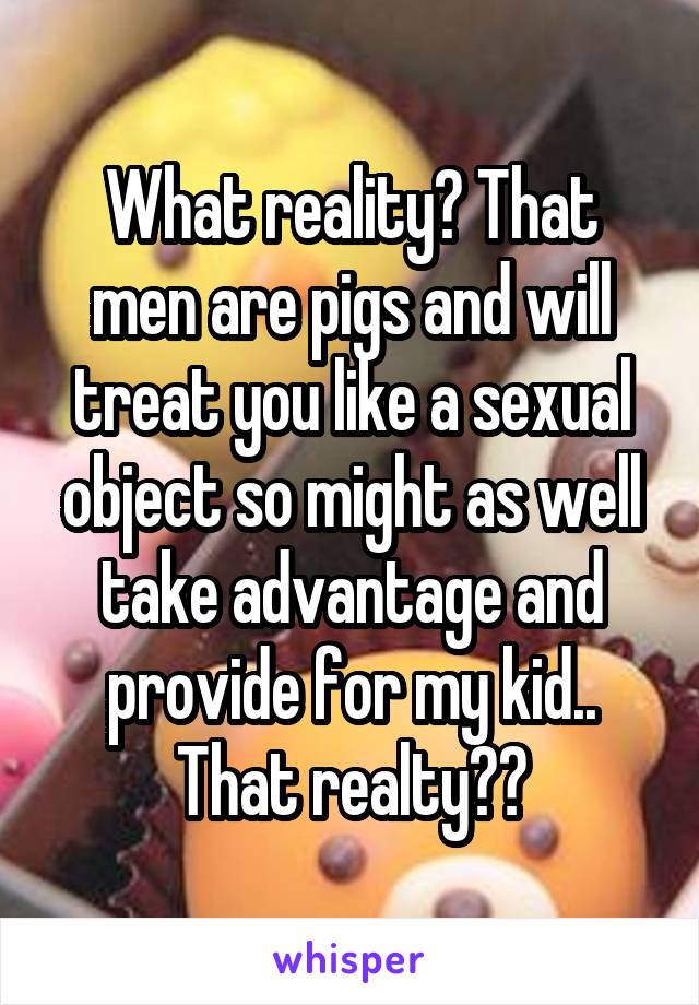 What reality? That men are pigs and will treat you like a sexual object so might as well take advantage and provide for my kid.. That realty??