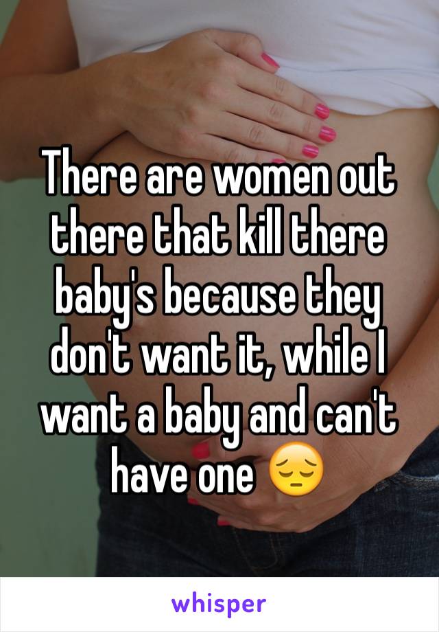 There are women out there that kill there baby's because they don't want it, while I want a baby and can't have one 😔