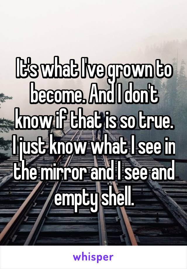 It's what I've grown to become. And I don't know if that is so true. I just know what I see in the mirror and I see and empty shell.