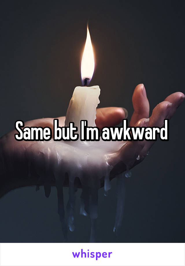 Same but I'm awkward 