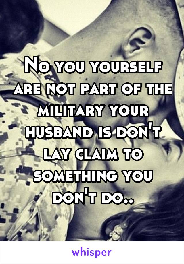 No you yourself are not part of the military your husband is don't lay claim to something you don't do..