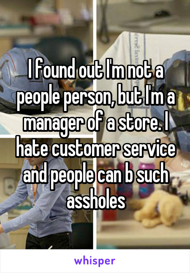 I found out I'm not a people person, but I'm a manager of a store. I hate customer service and people can b such assholes