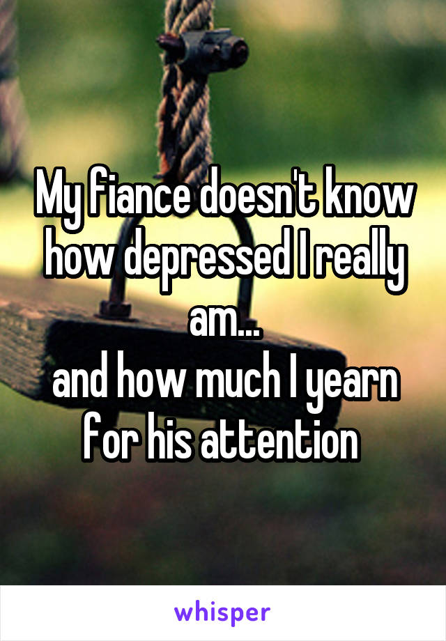 My fiance doesn't know how depressed I really am...
and how much I yearn for his attention 