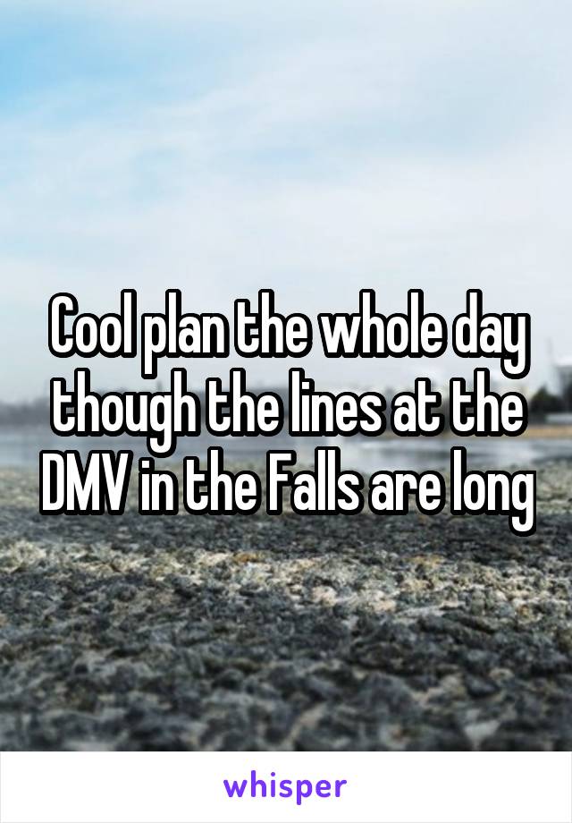 Cool plan the whole day though the lines at the DMV in the Falls are long