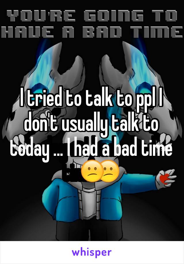 I tried to talk to ppl I don't usually talk to today ... I had a bad time😕