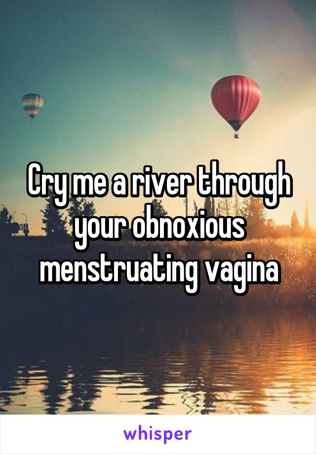 Cry me a river through your obnoxious menstruating vagina