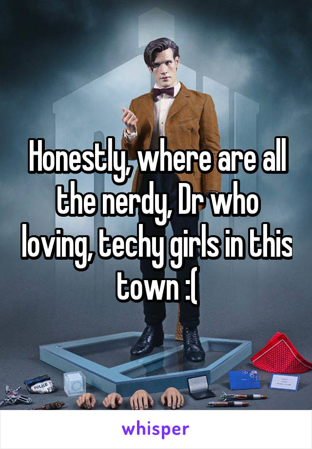 Honestly, where are all the nerdy, Dr who loving, techy girls in this town :(