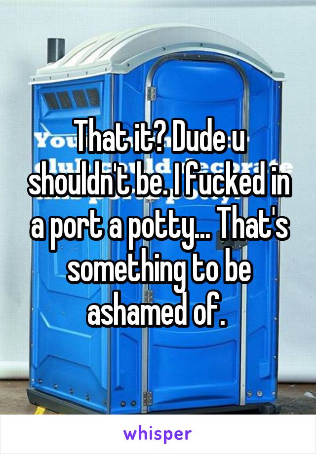 That it? Dude u shouldn't be. I fucked in a port a potty... That's something to be ashamed of. 