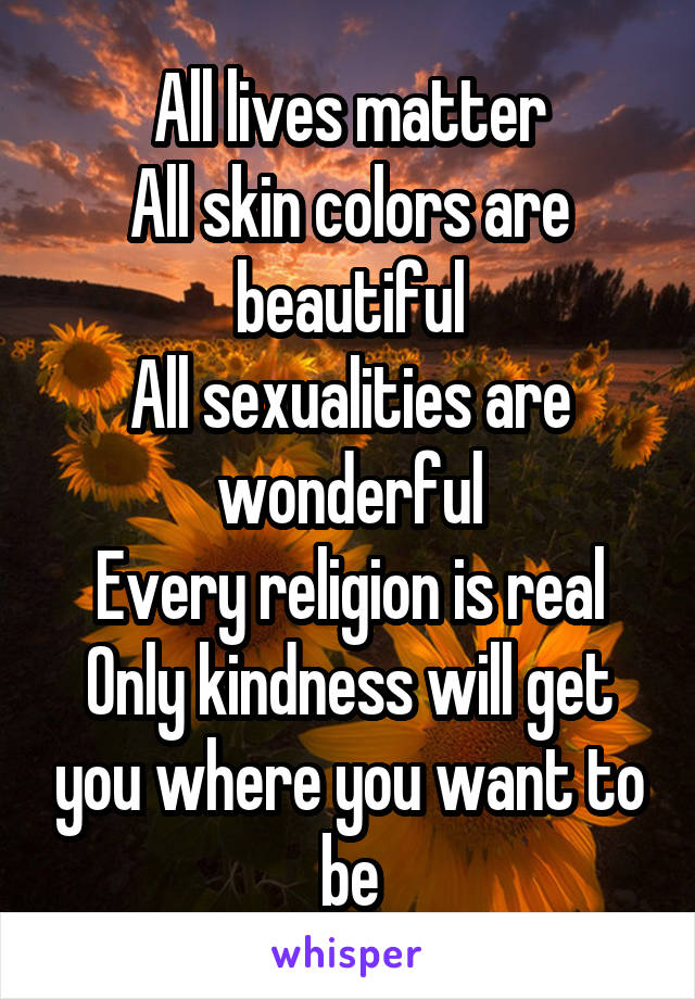 All lives matter
All skin colors are beautiful
All sexualities are wonderful
Every religion is real
Only kindness will get you where you want to be