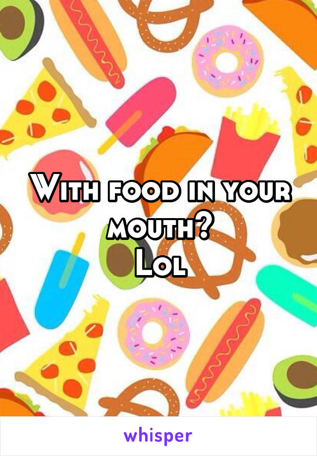 With food in your mouth?
Lol