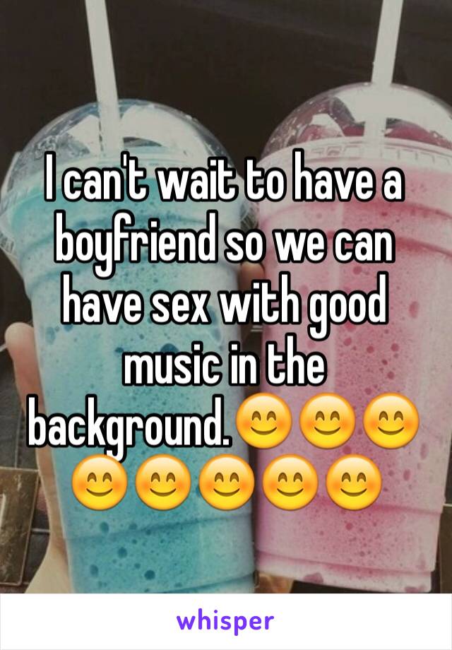 I can't wait to have a boyfriend so we can have sex with good music in the background.😊😊😊😊😊😊😊😊