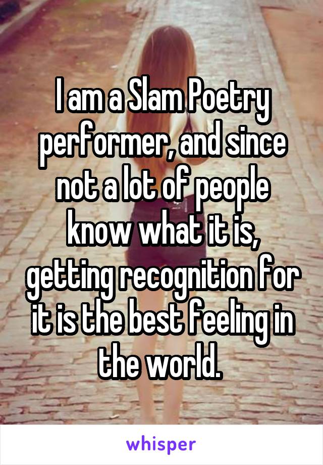 I am a Slam Poetry performer, and since not a lot of people know what it is, getting recognition for it is the best feeling in the world. 