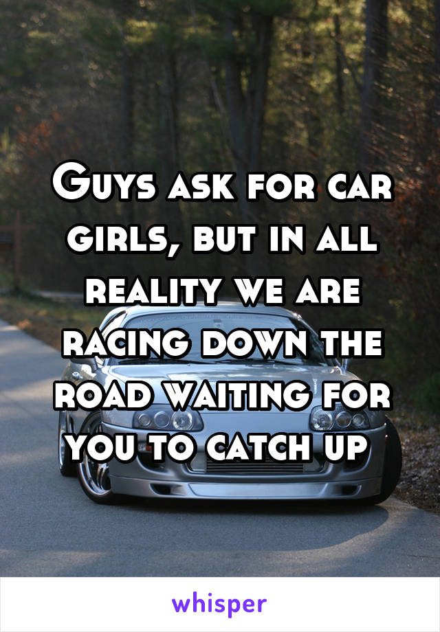 Guys ask for car girls, but in all reality we are racing down the road waiting for you to catch up 