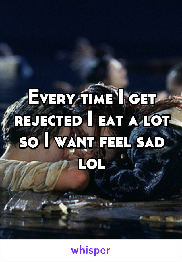 Every time I get rejected I eat a lot so I want feel sad lol