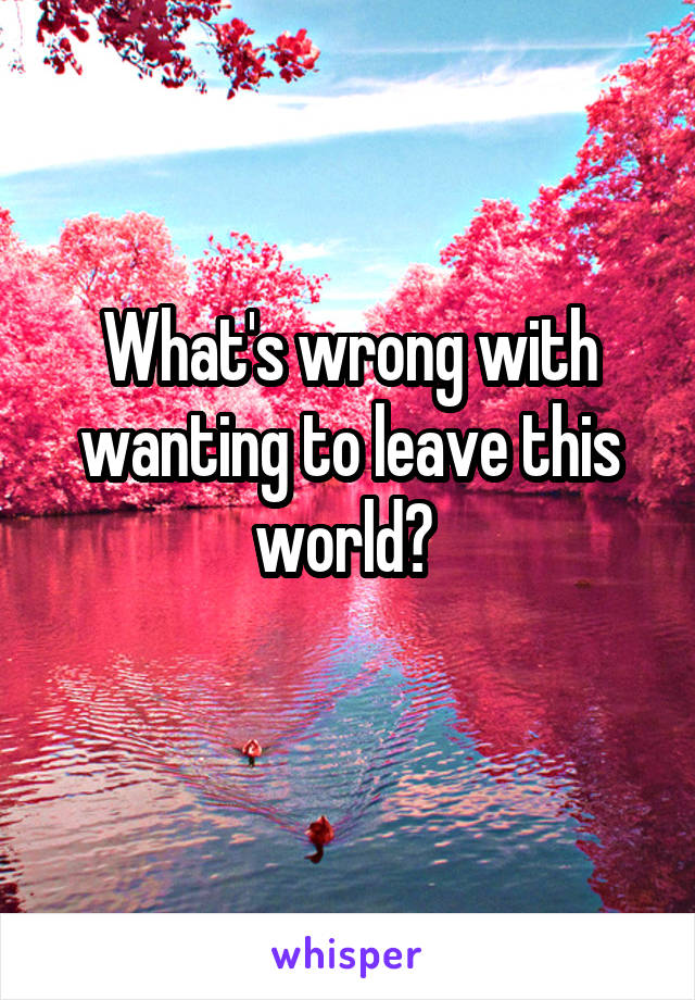 What's wrong with wanting to leave this world? 
