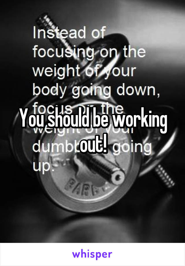 You should be working out!