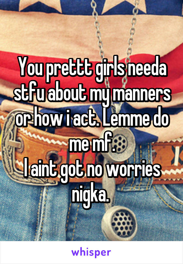 You prettt girls needa stfu about my manners or how i act. Lemme do me mf.
I aint got no worries nigka. 