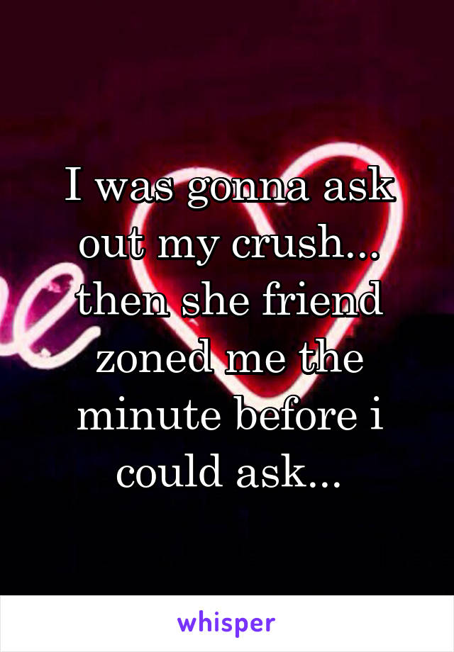 I was gonna ask out my crush... then she friend zoned me the minute before i could ask...