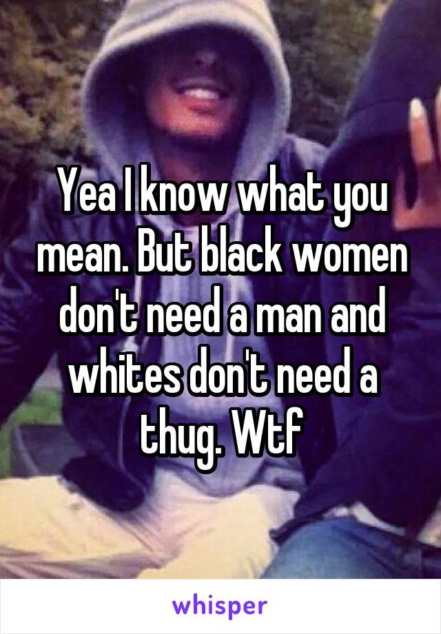 Yea I know what you mean. But black women don't need a man and whites don't need a thug. Wtf