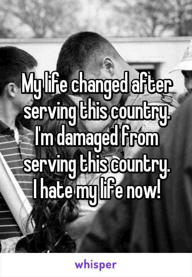 My life changed after serving this country. I'm damaged from serving this country.
I hate my life now!