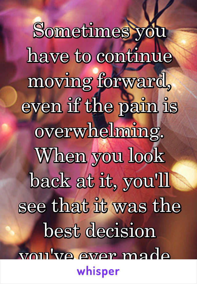 Sometimes you have to continue moving forward, even if the pain is overwhelming. When you look back at it, you'll see that it was the best decision you've ever made. 