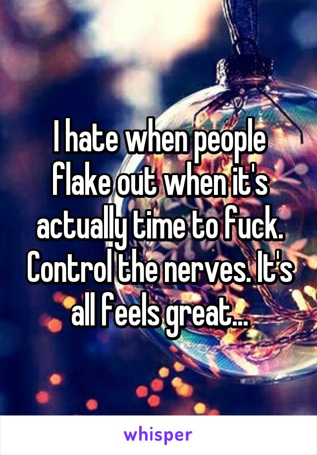 I hate when people flake out when it's actually time to fuck. Control the nerves. It's all feels great...