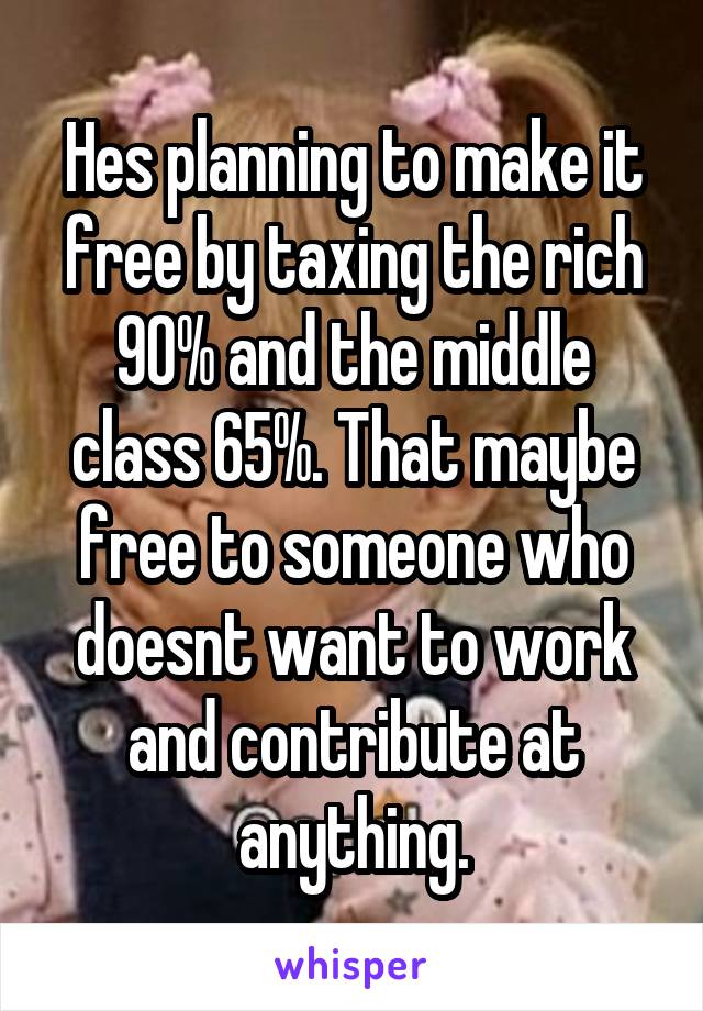 Hes planning to make it free by taxing the rich 90% and the middle class 65%. That maybe free to someone who doesnt want to work and contribute at anything.