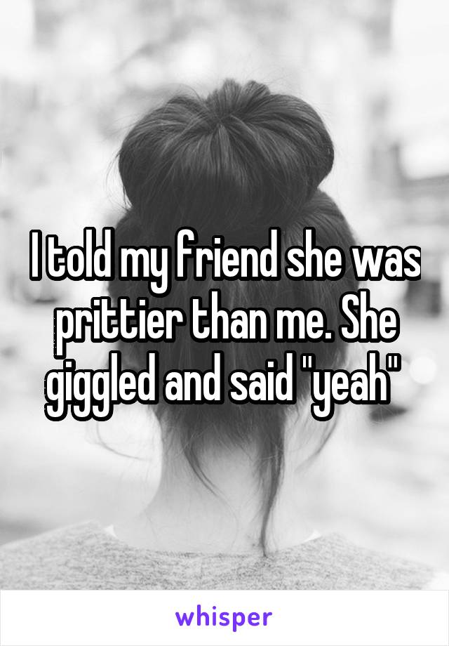 I told my friend she was prittier than me. She giggled and said "yeah" 