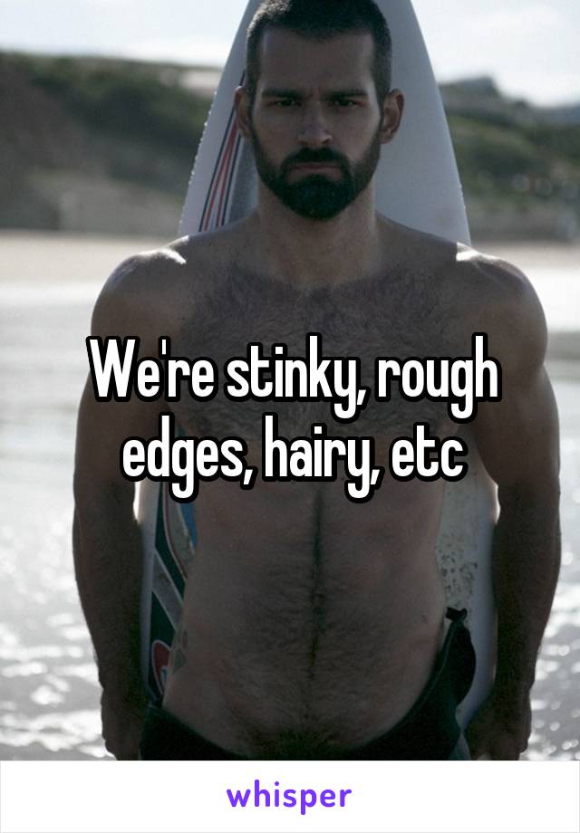 We're stinky, rough edges, hairy, etc