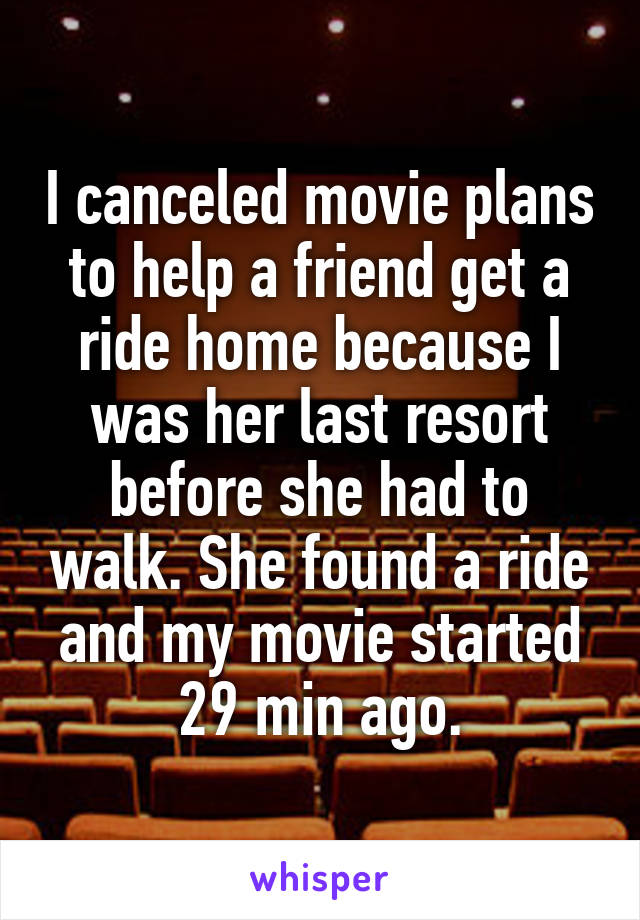 I canceled movie plans to help a friend get a ride home because I was her last resort before she had to walk. She found a ride and my movie started 29 min ago.