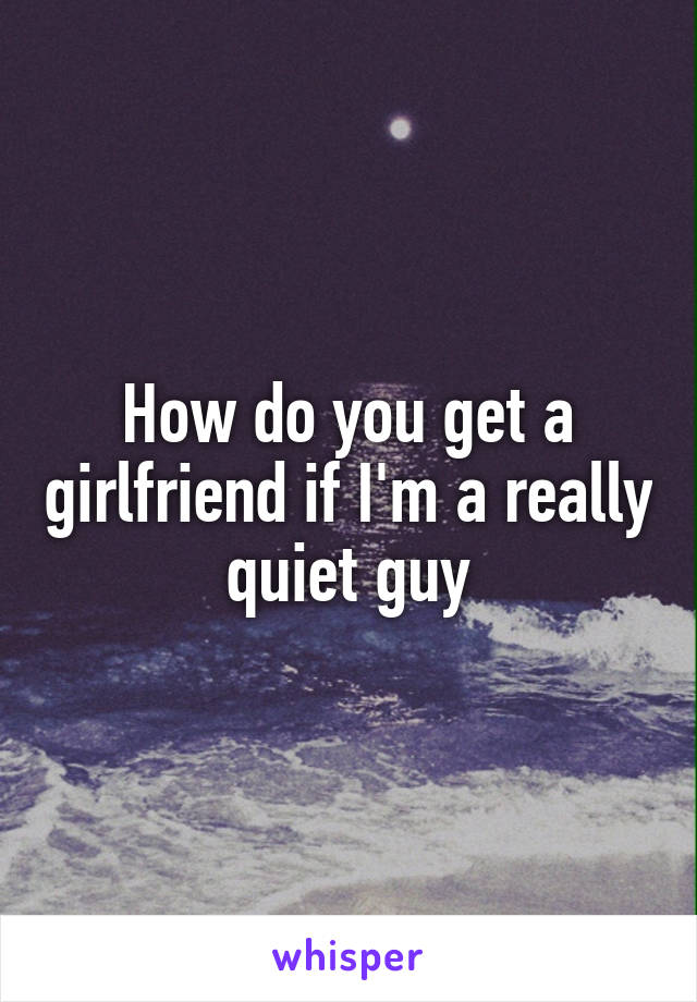 How do you get a girlfriend if I'm a really quiet guy