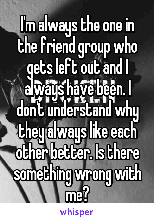 I'm always the one in the friend group who gets left out and I always have been. I don't understand why they always like each other better. Is there something wrong with me?