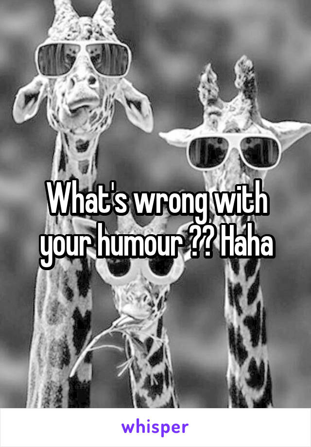 What's wrong with your humour ?? Haha