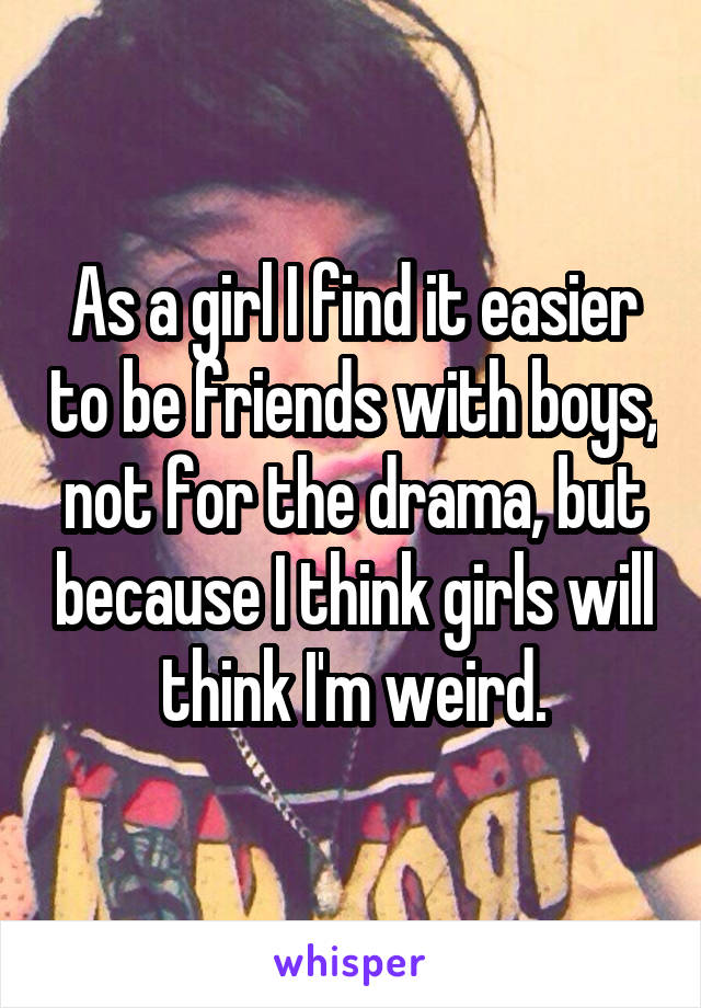 As a girl I find it easier to be friends with boys, not for the drama, but because I think girls will think I'm weird.