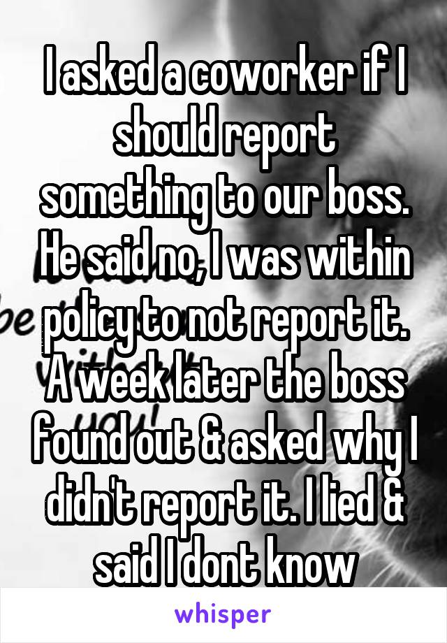 I asked a coworker if I should report something to our boss. He said no, I was within policy to not report it. A week later the boss found out & asked why I didn't report it. I lied & said I dont know