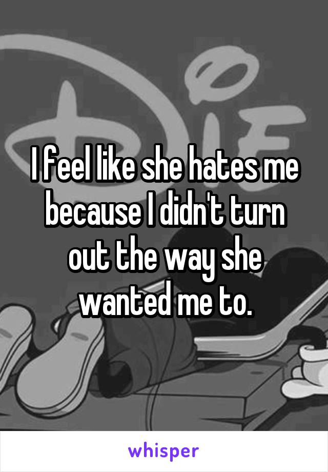 I feel like she hates me because I didn't turn out the way she wanted me to.