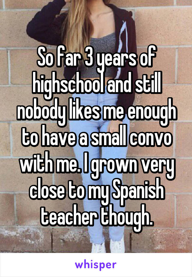 So far 3 years of highschool and still nobody likes me enough to have a small convo with me. I grown very close to my Spanish teacher though.