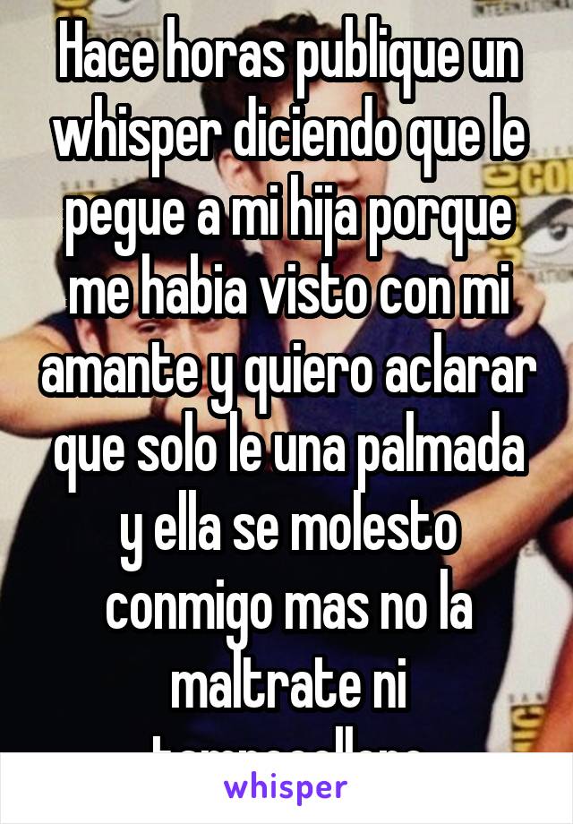 Hace horas publique un whisper diciendo que le pegue a mi hija porque me habia visto con mi amante y quiero aclarar que solo le una palmada y ella se molesto conmigo mas no la maltrate ni tampocolloro