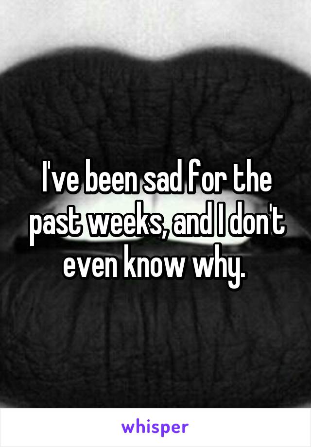 I've been sad for the past weeks, and I don't even know why. 