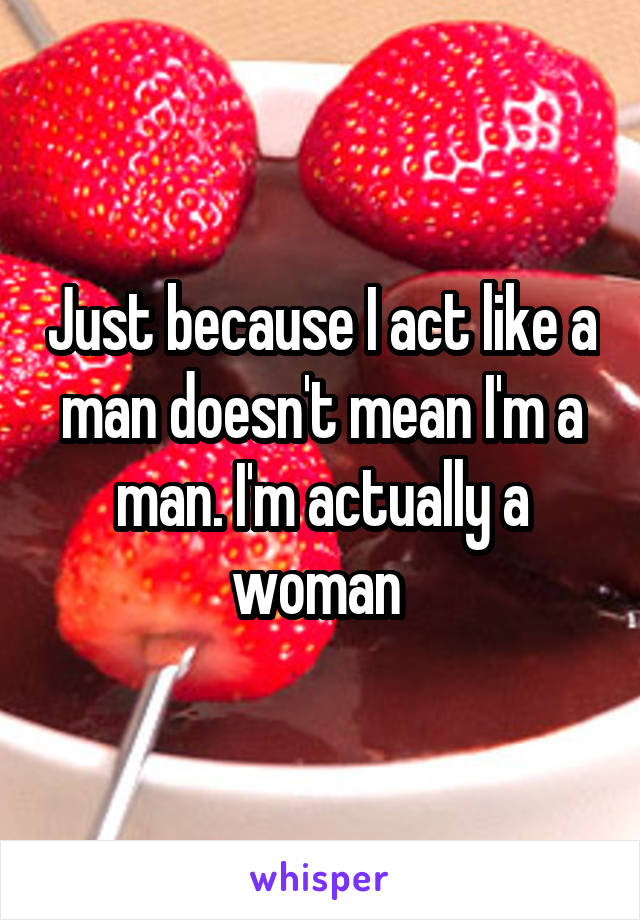 Just because I act like a man doesn't mean I'm a man. I'm actually a woman 