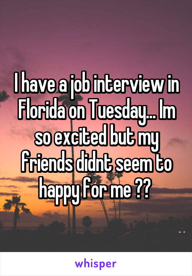 I have a job interview in Florida on Tuesday... Im so excited but my friends didnt seem to happy for me ?? 