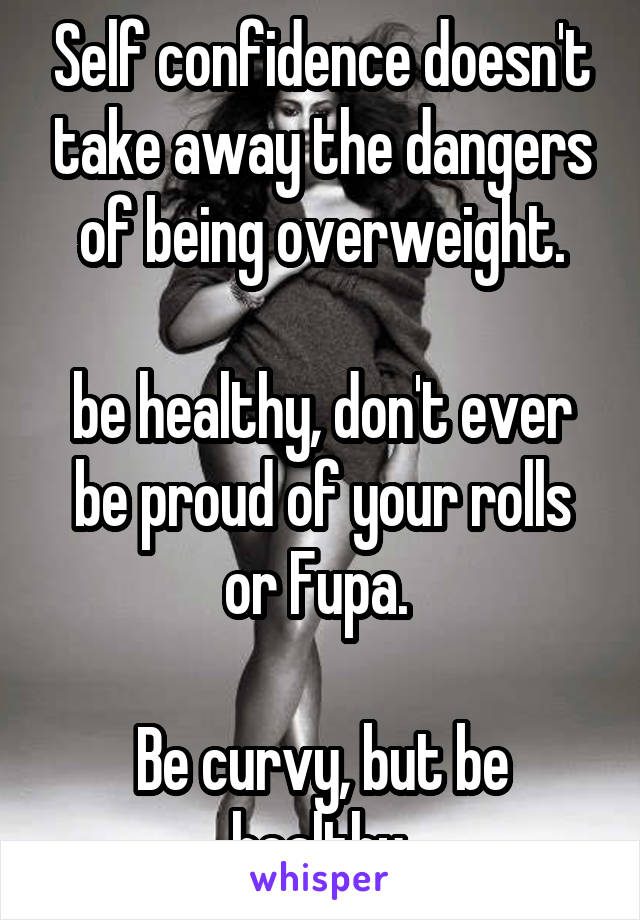 Self confidence doesn't take away the dangers of being overweight.

be healthy, don't ever be proud of your rolls or Fupa. 

Be curvy, but be healthy.