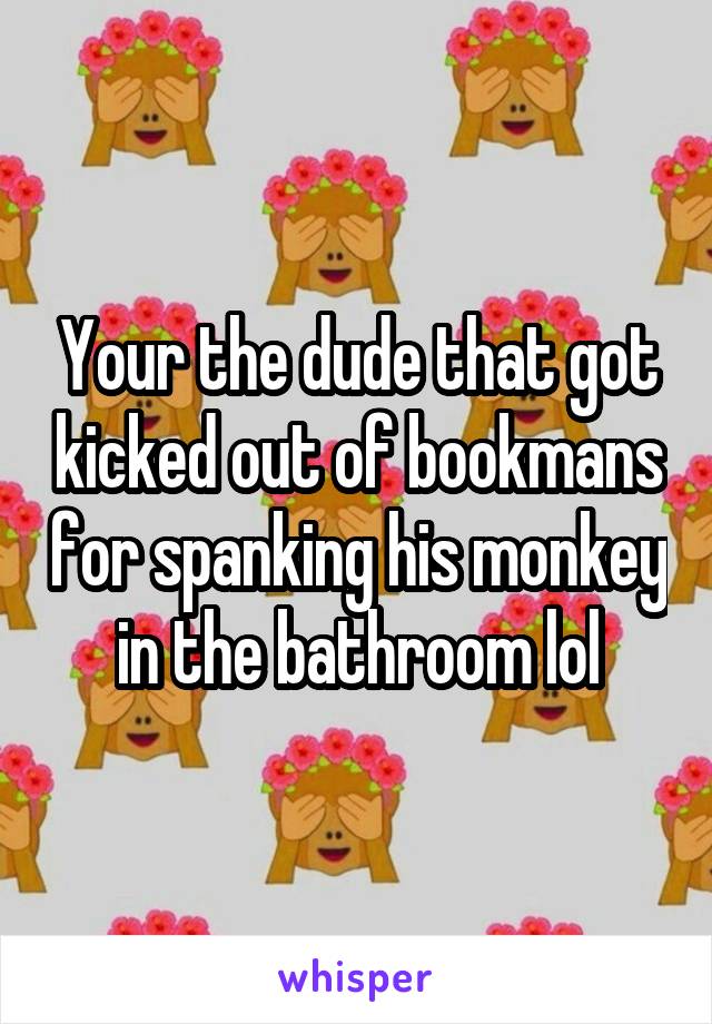 Your the dude that got kicked out of bookmans for spanking his monkey in the bathroom lol