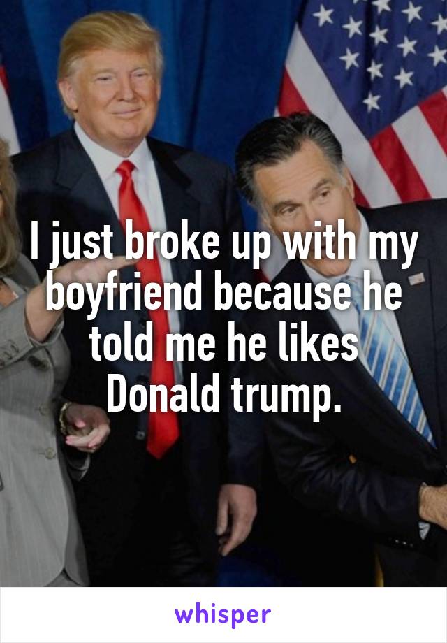 I just broke up with my boyfriend because he told me he likes Donald trump.