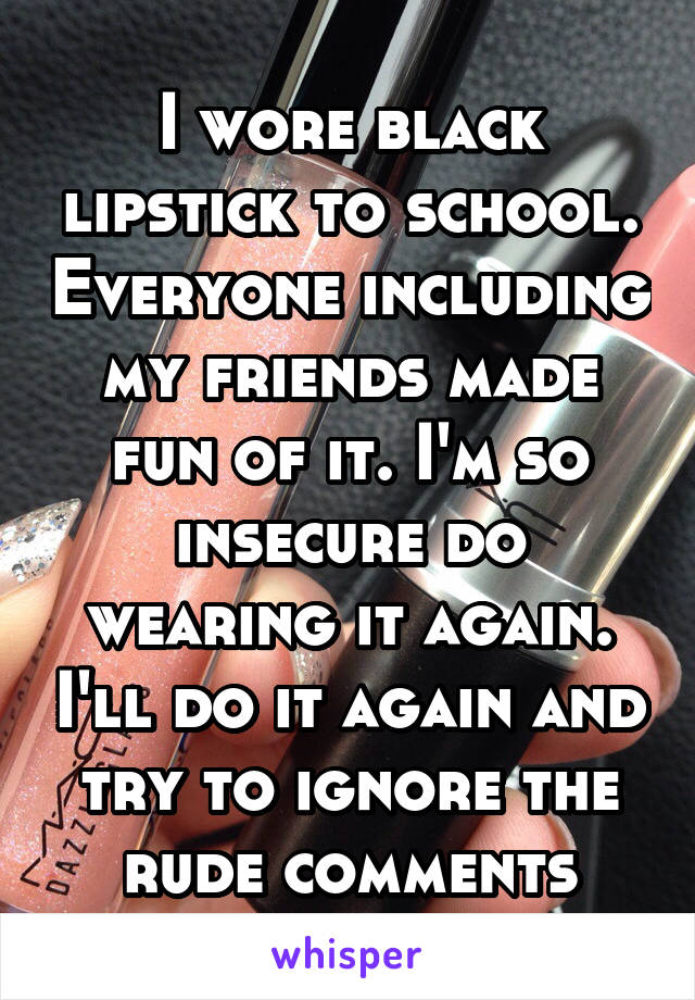 I wore black lipstick to school. Everyone including my friends made fun of it. I'm so insecure do wearing it again. I'll do it again and try to ignore the rude comments