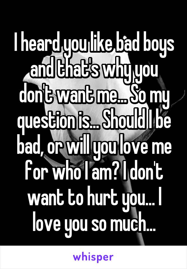 I heard you like bad boys and that's why you don't want me... So my question is... Should I be bad, or will you love me for who I am? I don't want to hurt you... I love you so much...