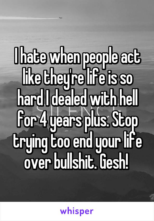 I hate when people act like they're life is so hard I dealed with hell for 4 years plus. Stop trying too end your life over bullshit. Gesh! 