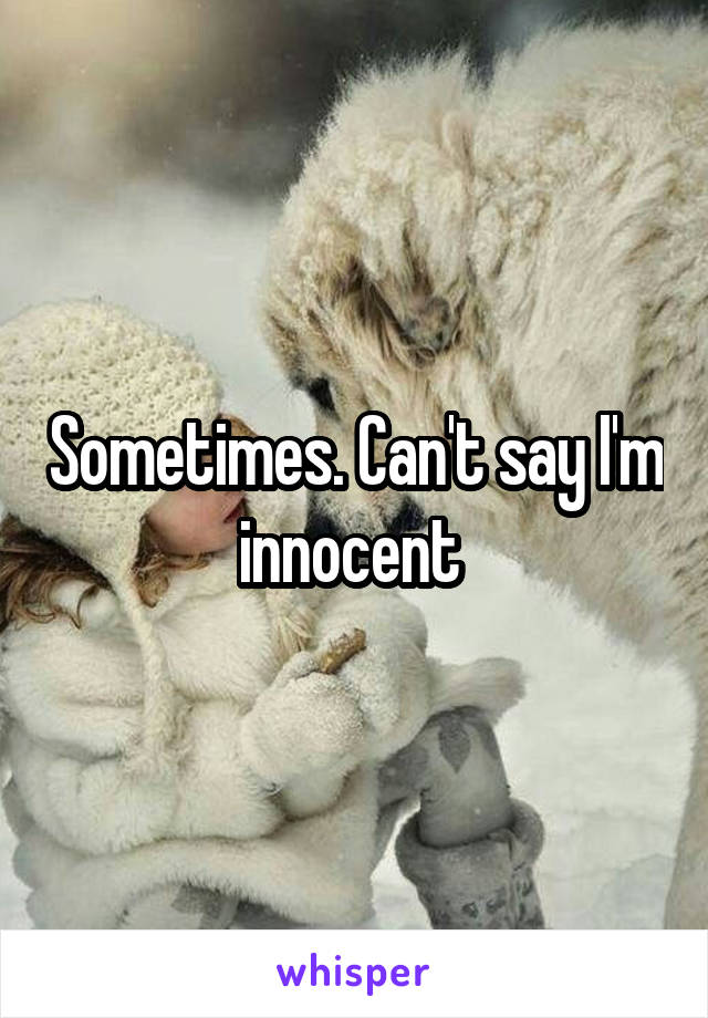 Sometimes. Can't say I'm innocent 